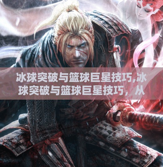 冰球突破与篮球巨星技巧,冰球突破与篮球巨星技巧，从冰面到球场，顶尖运动员的共通智慧