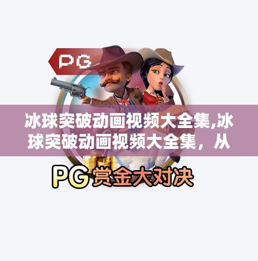 冰球突破动画视频大全集,冰球突破动画视频大全集，从入门到精通，带你解锁冰球运动的视觉盛宴！