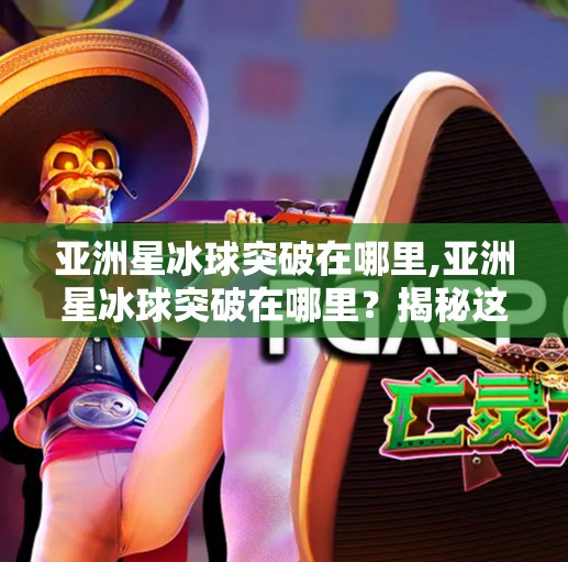 亚洲星冰球突破在哪里,亚洲星冰球突破在哪里？揭秘这项冷门运动的热血赛场与未来潜力