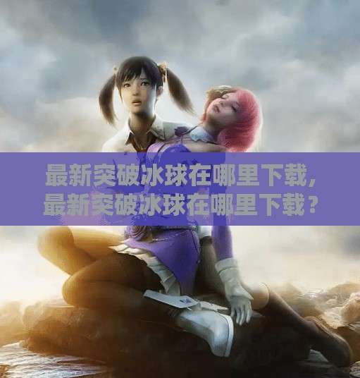 最新突破冰球在哪里下载,最新突破冰球在哪里下载？全网最全攻略来了！手把手教你轻松获取正版游戏