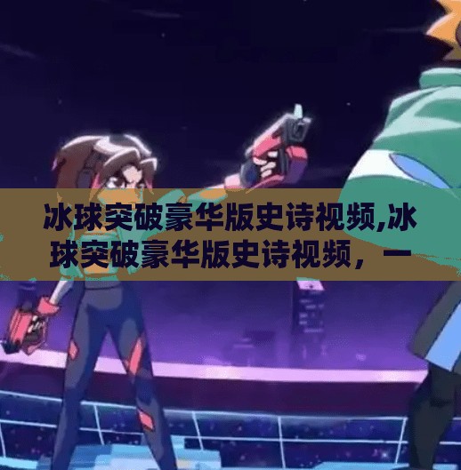 冰球突破豪华版史诗视频,冰球突破豪华版史诗视频，一场视觉与心跳的双重狂欢！