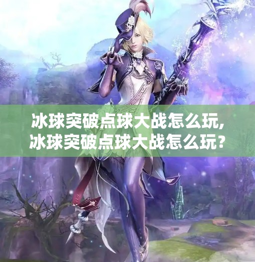 冰球突破点球大战怎么玩,冰球突破点球大战怎么玩？一文看懂这项决胜时刻的终极较量！