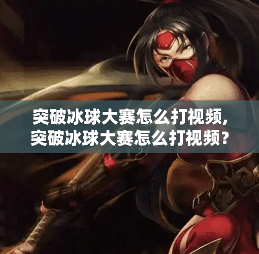 突破冰球大赛怎么打视频,突破冰球大赛怎么打视频？手把手教你从零开始玩转冰球竞技！