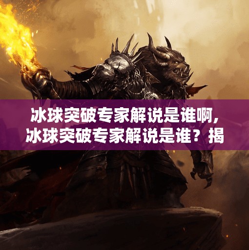 冰球突破专家解说是谁啊,冰球突破专家解说是谁？揭秘那些让赛场沸腾的声音魔法师