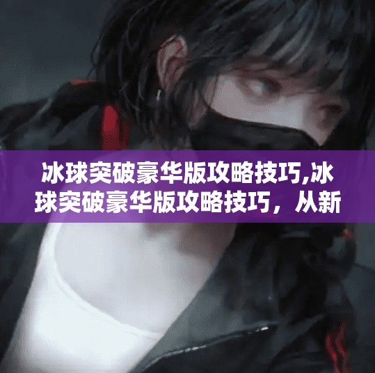 冰球突破豪华版攻略技巧,冰球突破豪华版攻略技巧，从新手到高手的进阶之路，掌握这5大核心秘诀！