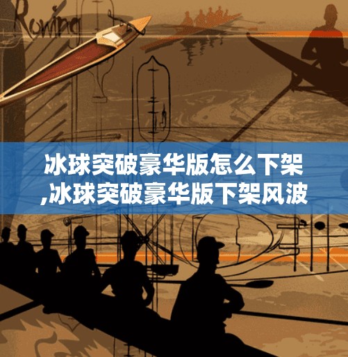 冰球突破豪华版怎么下架,冰球突破豪华版下架风波，从热门游戏到消失的背后真相