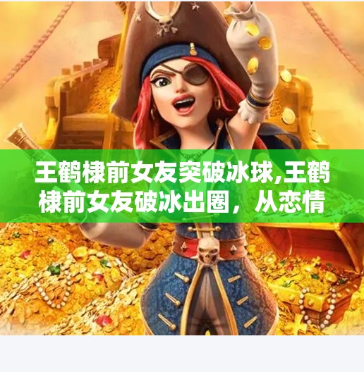 王鹤棣前女友突破冰球,王鹤棣前女友破冰出圈，从恋情风波到独立女性崛起，她用实力重新定义人生