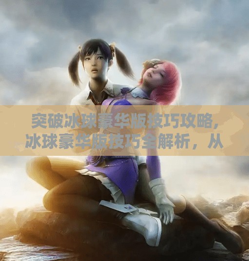 突破冰球豪华版技巧攻略,冰球豪华版技巧全解析，从新手到高手的进阶之路
