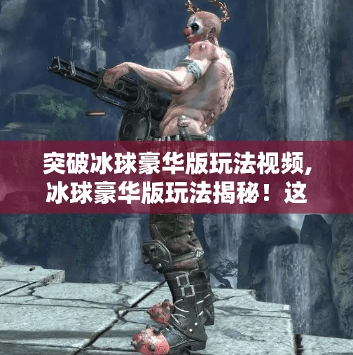 突破冰球豪华版玩法视频,冰球豪华版玩法揭秘！这波操作让新手秒变高手，看完直接封神！
