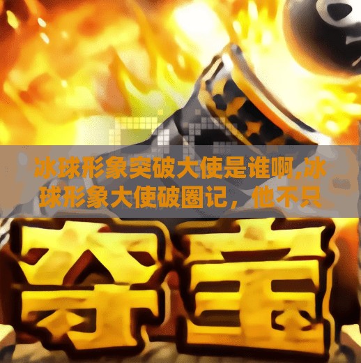冰球形象突破大使是谁啊,冰球形象大使破圈记，他不只是运动员，更是中国冰雪文化的超级名片