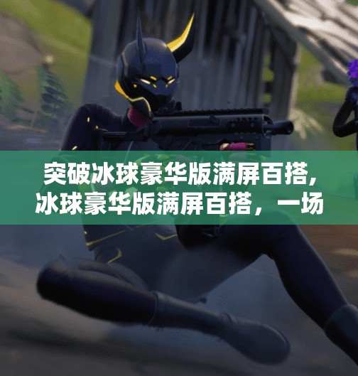 突破冰球豪华版满屏百搭,冰球豪华版满屏百搭，一场关于娱乐与沉浸感的全新革命！