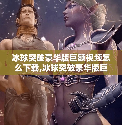 冰球突破豪华版巨额视频怎么下载,冰球突破豪华版巨额视频下载全攻略，别再被免费骗了！手把手教你安全获取！
