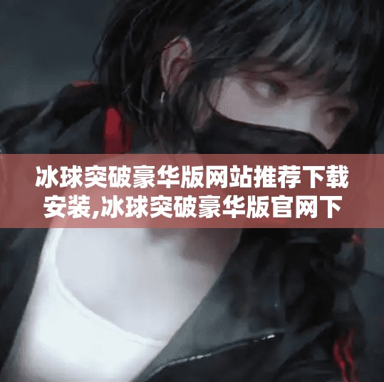 冰球突破豪华版网站推荐下载安装,冰球突破豪华版官网下载指南，如何安全安装游戏，避开陷阱与骗局？