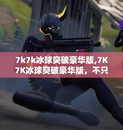 7k7k冰球突破豪华版,7K7K冰球突破豪华版，不只是游戏，更是童年回忆的电子博物馆
