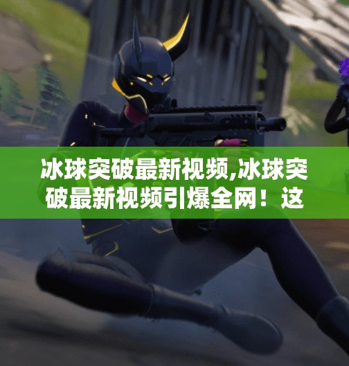 冰球突破最新视频,冰球突破最新视频引爆全网！这波操作太秀了，网友，根本不是人类！
