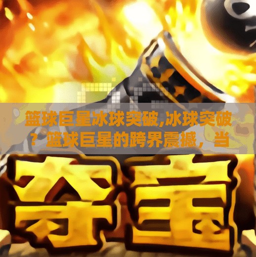 篮球巨星冰球突破,冰球突破？篮球巨星的跨界震撼，当NBA传奇遇上冰球世界