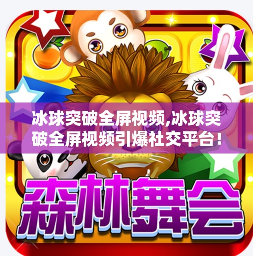 冰球突破全屏视频,冰球突破全屏视频引爆社交平台！背后隐藏的沉浸式游戏魅力到底是什么？